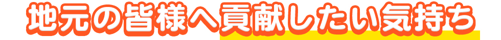 地元の皆様へ貢献したい気持ち