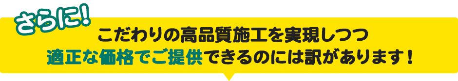さらに!こだわりの高品質施工を実現しつつ適正な価格でご提供できるのには訳があります!